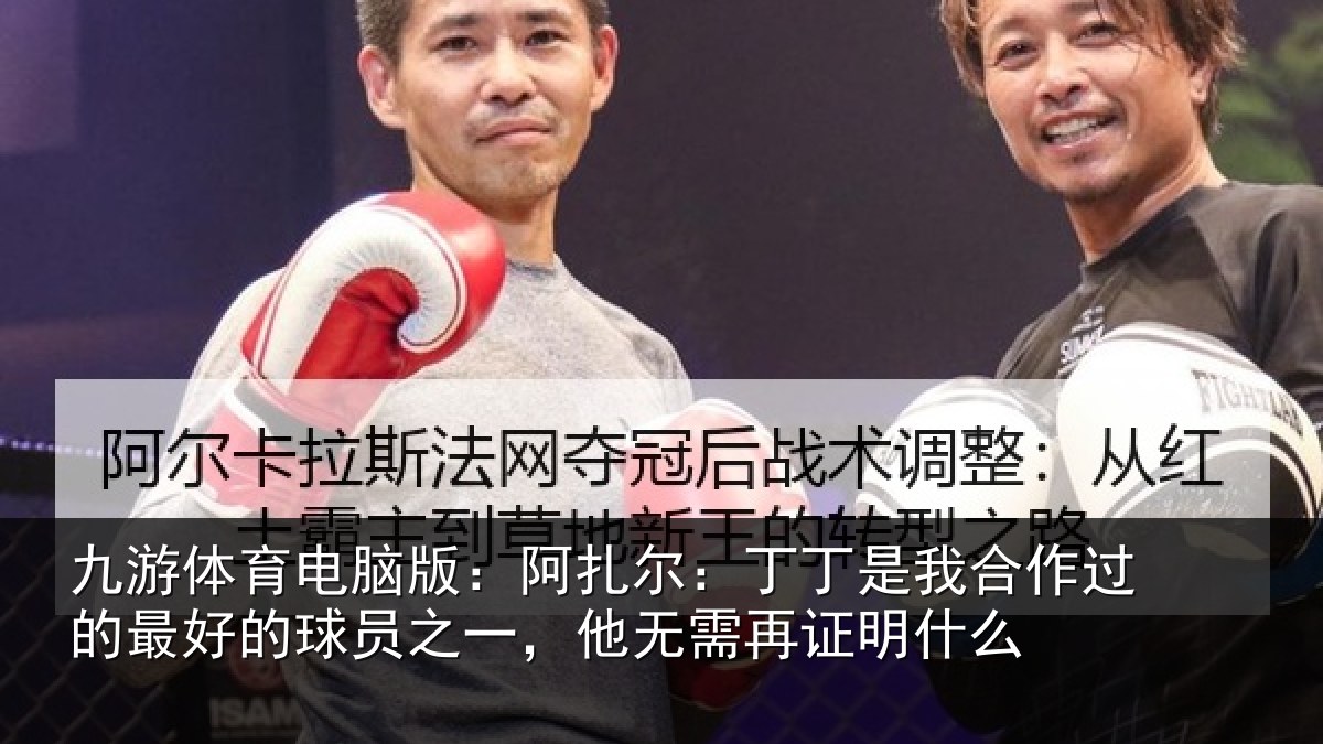 九游体育电脑版:阿扎尔:丁丁是我合作过的最好的球员之一,他无需再证明什么
