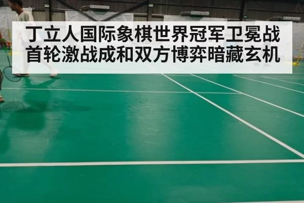 丁立人国际象棋世界冠军卫冕战首轮激战成和双方博弈暗藏玄机