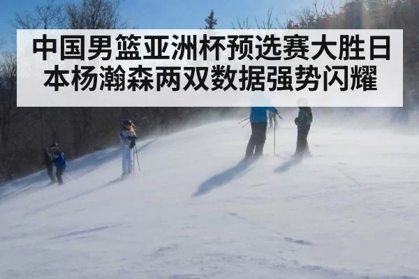 中国男篮亚洲杯预选赛大胜日本杨瀚森两双数据强势闪耀