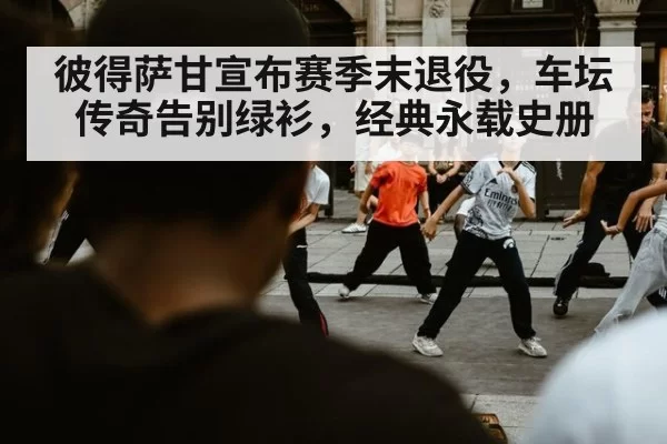 彼得萨甘宣布赛季末退役，车坛传奇告别绿衫，经典永载史册